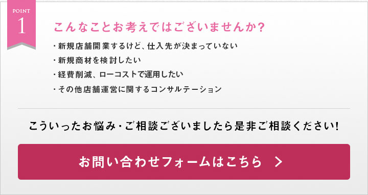 Point1　新規店舗開業をするけど仕入先が決まっていな。新規商材を検討したい。経費削減、ローコスト運用のご提案。その他店舗運営に関するコンサルテーション